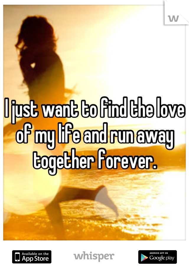 I just want to find the love of my life and run away together forever.