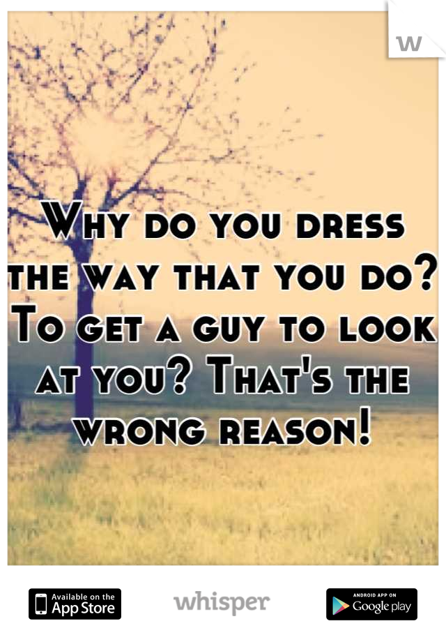 Why do you dress the way that you do? 
To get a guy to look at you? That's the wrong reason!