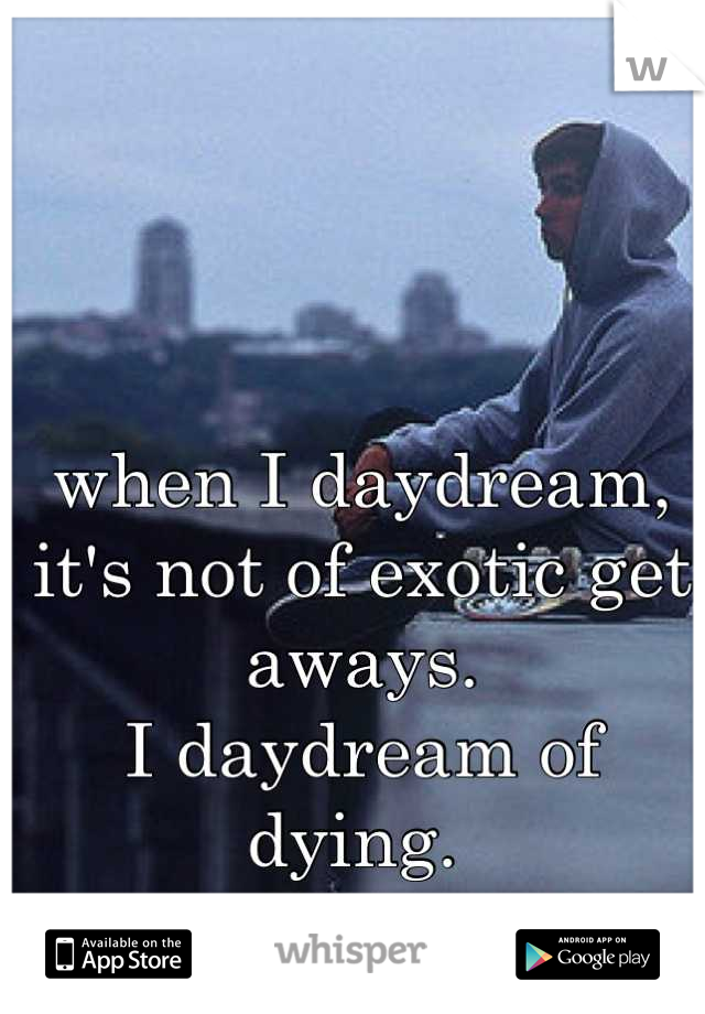 when I daydream, it's not of exotic get aways. 
I daydream of dying. 