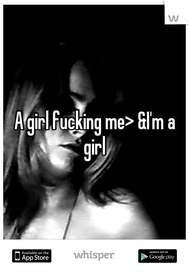 A girl fucking me> &I'm a girl