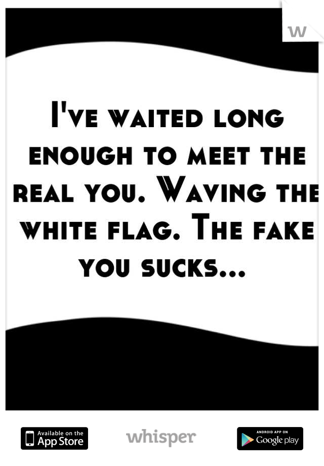 I've waited long enough to meet the real you. Waving the white flag. The fake you sucks... 