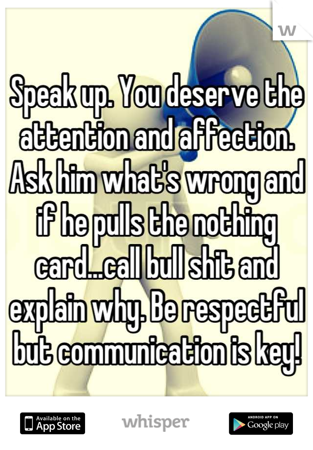 Speak up. You deserve the attention and affection. Ask him what's wrong and if he pulls the nothing card...call bull shit and explain why. Be respectful but communication is key!