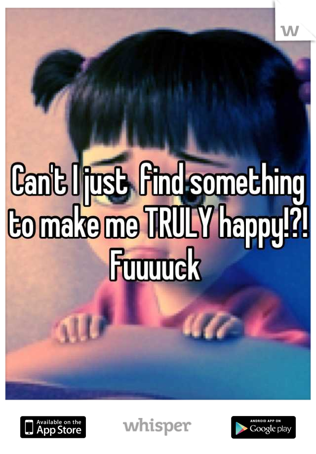 Can't I just  find something to make me TRULY happy!?! Fuuuuck 