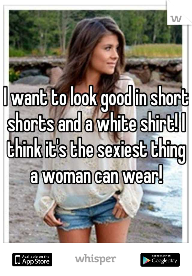 I want to look good in short shorts and a white shirt! I think it's the sexiest thing a woman can wear!