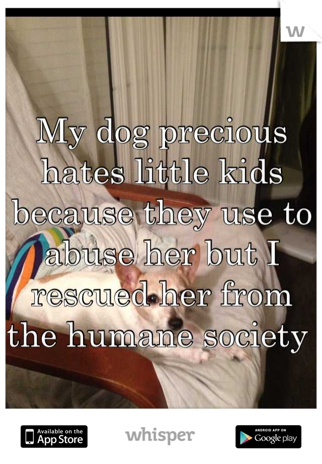 My dog precious hates little kids because they use to abuse her but I rescued her from the humane society 