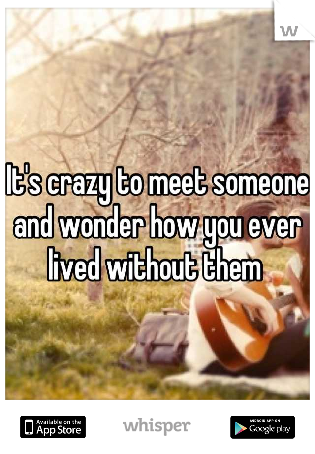 It's crazy to meet someone and wonder how you ever lived without them 