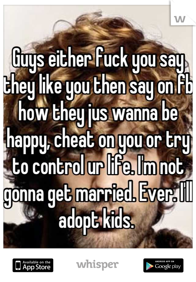 Guys either fuck you say they like you then say on fb how they jus wanna be happy, cheat on you or try to control ur life. I'm not gonna get married. Ever. I'll adopt kids. 