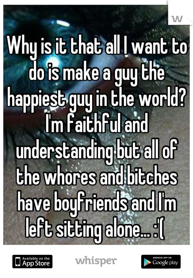 Why is it that all I want to do is make a guy the happiest guy in the world? I'm faithful and understanding but all of the whores and bitches have boyfriends and I'm left sitting alone... :'( 