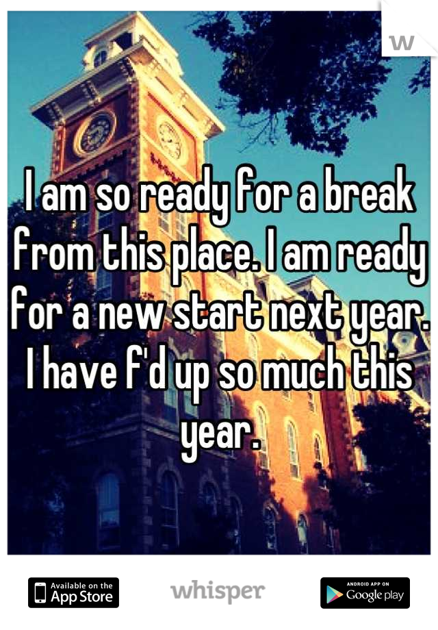 I am so ready for a break from this place. I am ready for a new start next year. I have f'd up so much this year.