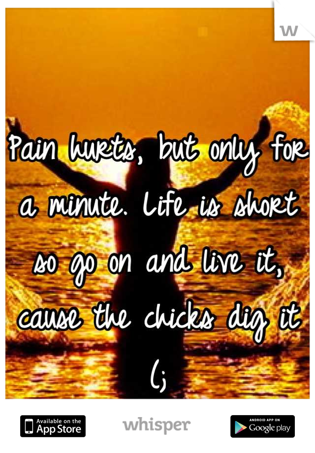 Pain hurts, but only for a minute. Life is short so go on and live it, cause the chicks dig it (;