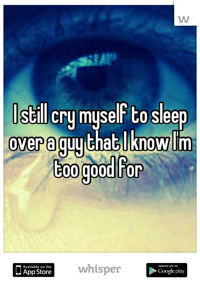 I still cry myself to sleep over a guy that I know I'm too good for 