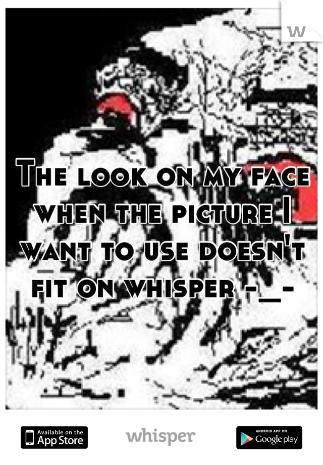 The look on my face when the picture I want to use doesn't fit on whisper -_-
