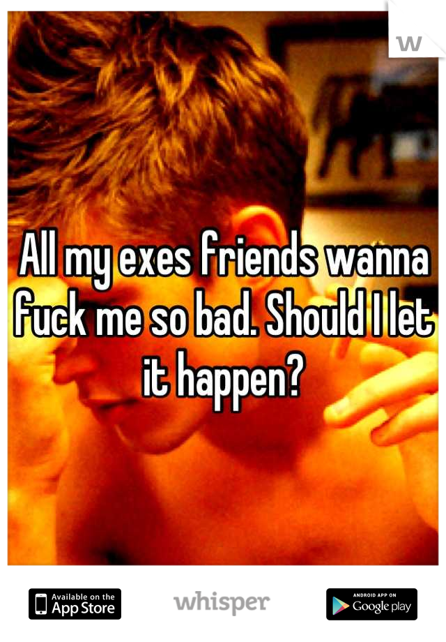 All my exes friends wanna fuck me so bad. Should I let it happen?