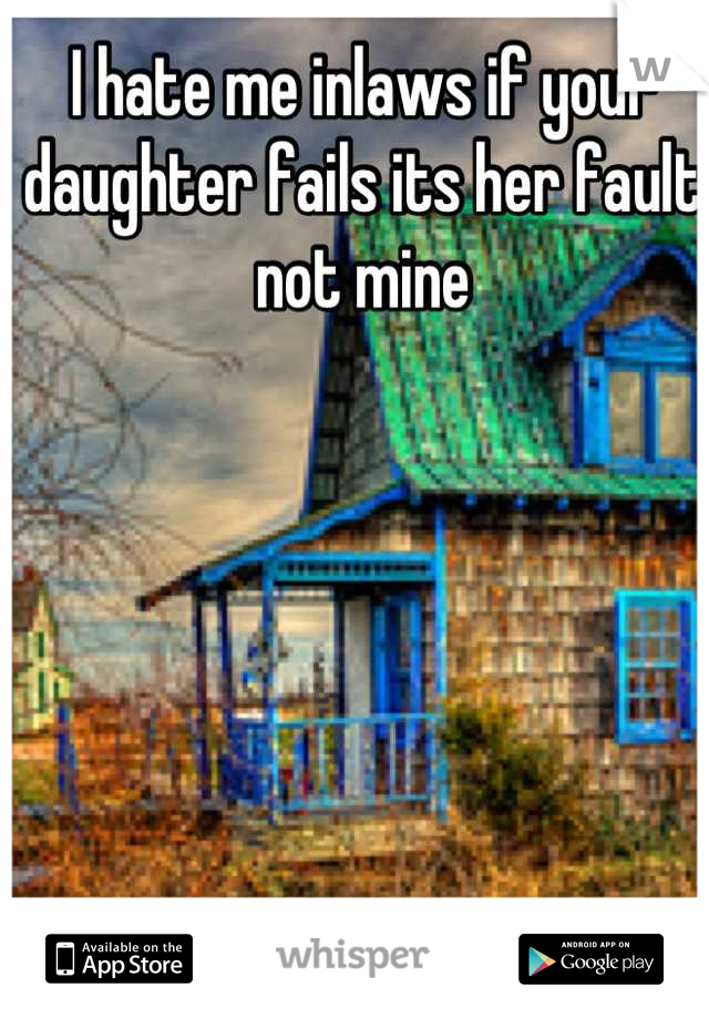 I hate me inlaws if your daughter fails its her fault not mine