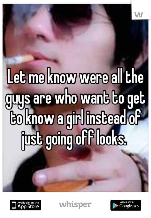 Let me know were all the guys are who want to get to know a girl instead of just going off looks. 