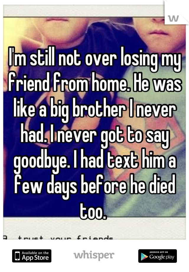 I'm still not over losing my friend from home. He was like a big brother I never had. I never got to say goodbye. I had text him a few days before he died too. 