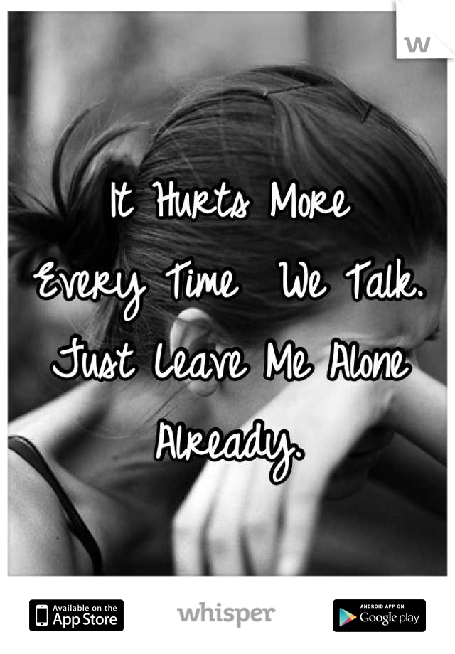 It Hurts More 
Every Time  We Talk. Just Leave Me Alone Already.