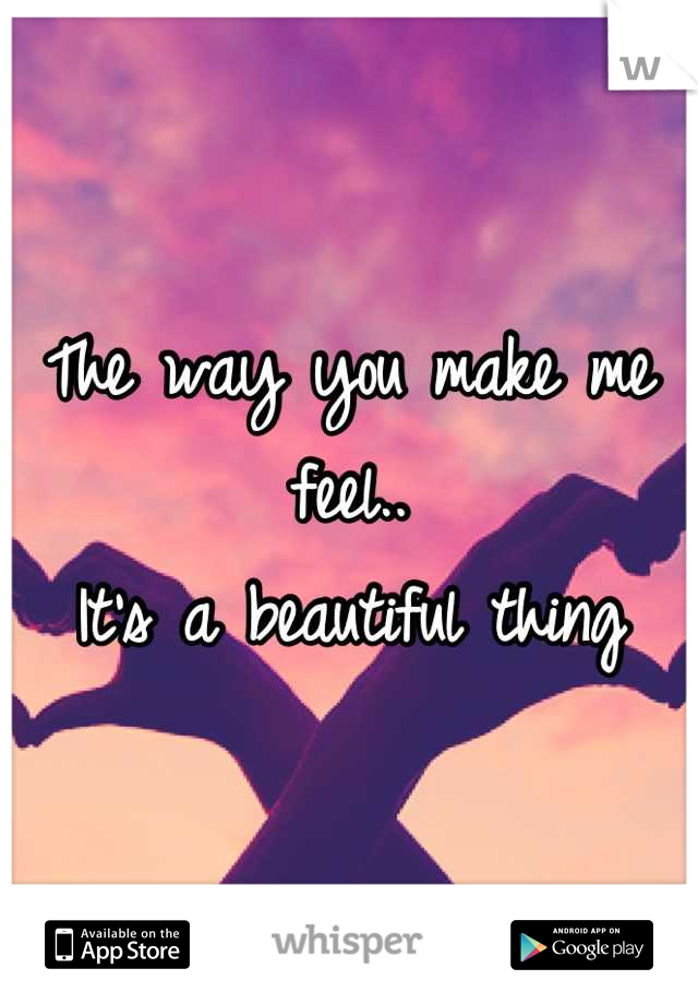 The way you make me feel..
It's a beautiful thing