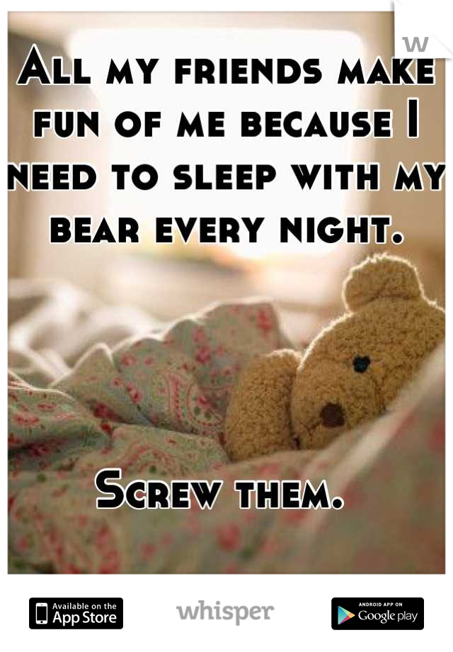 All my friends make fun of me because I need to sleep with my bear every night. 




Screw them. 