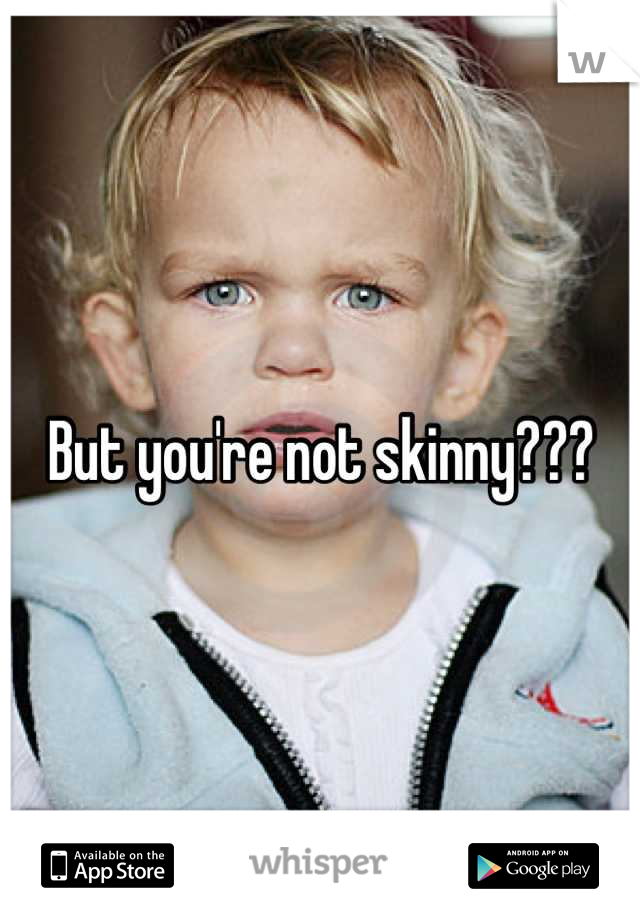 But you're not skinny???