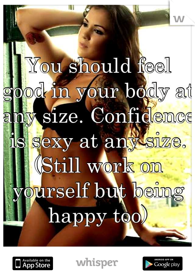 You should feel good in your body at any size. Confidence is sexy at any size. (Still work on yourself but being happy too)