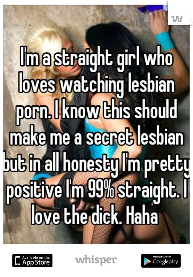 I'm a straight girl who loves watching lesbian porn. I know this should make me a secret lesbian but in all honesty I'm pretty positive I'm 99% straight. I love the dick. Haha 