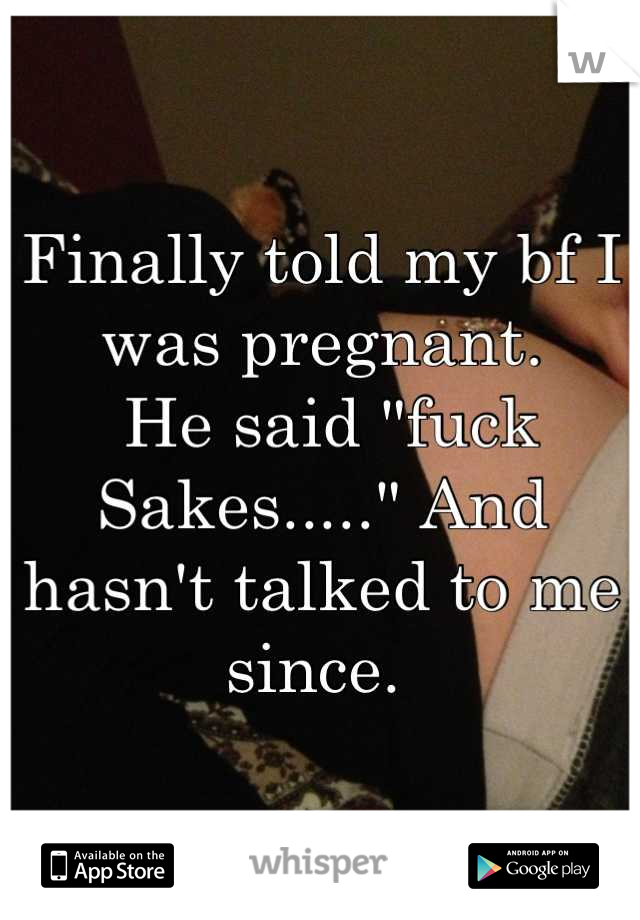Finally told my bf I was pregnant. 
 He said "fuck Sakes....." And hasn't talked to me since. 
