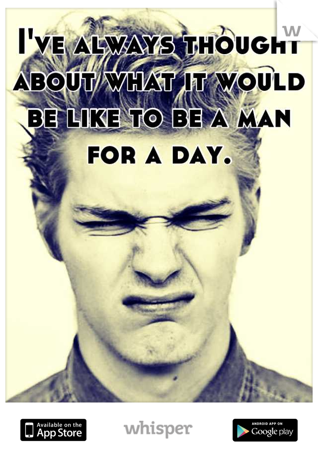 I've always thought about what it would be like to be a man for a day.