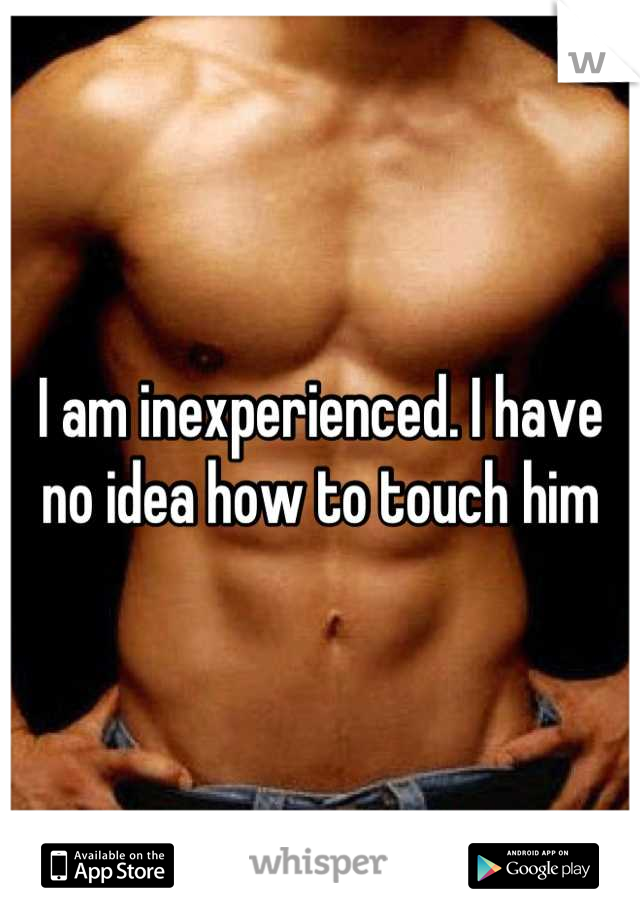 I am inexperienced. I have no idea how to touch him