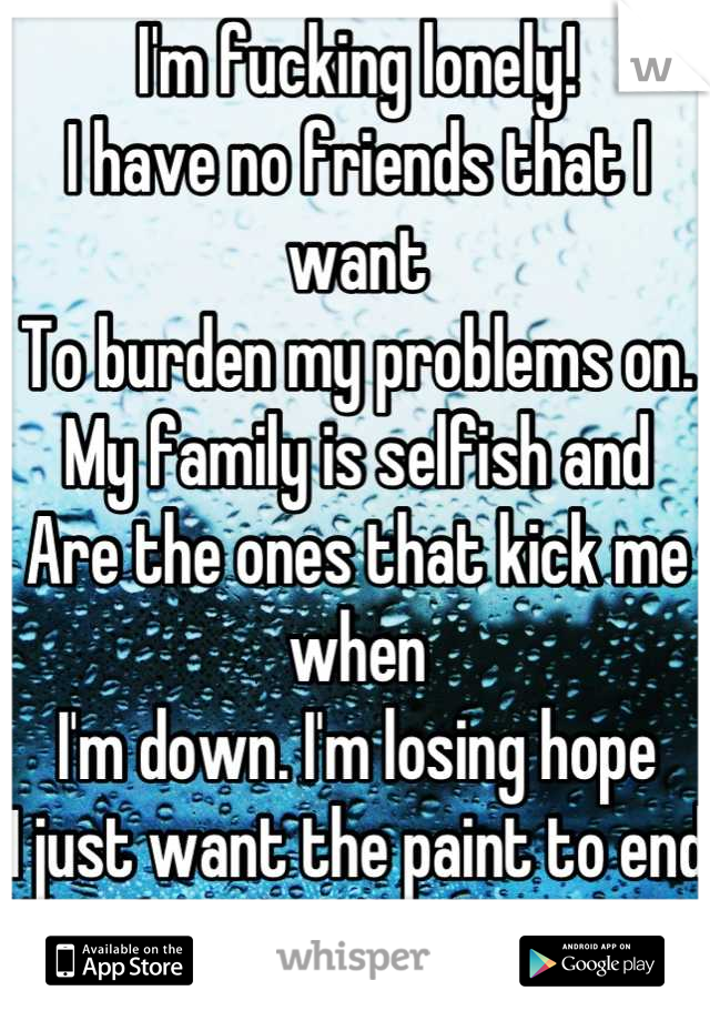 I'm fucking lonely!
I have no friends that I want
To burden my problems on.
My family is selfish and
Are the ones that kick me when 
I'm down. I'm losing hope
I just want the paint to end