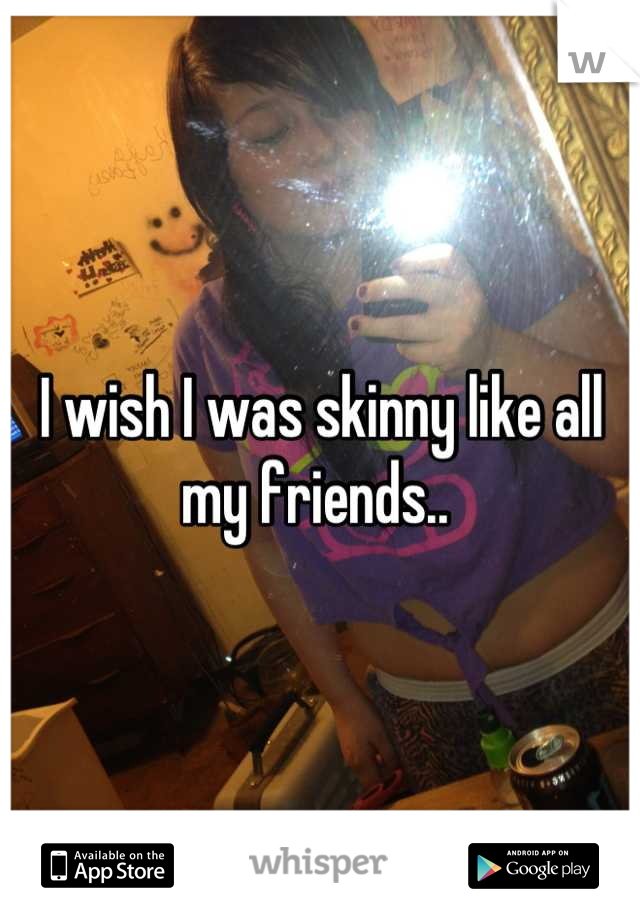 I wish I was skinny like all my friends.. 