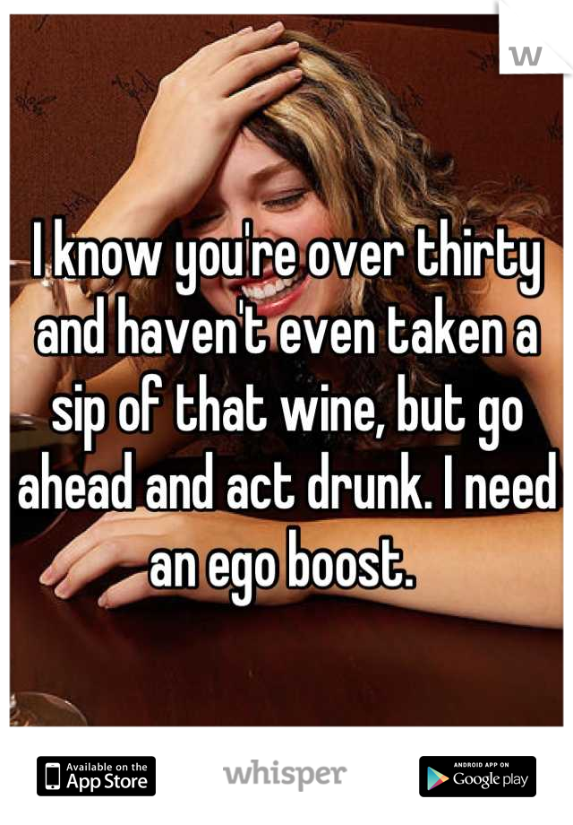 I know you're over thirty and haven't even taken a sip of that wine, but go ahead and act drunk. I need an ego boost. 