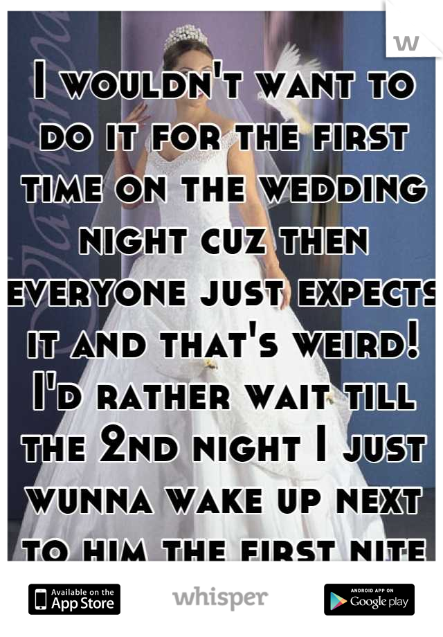 I wouldn't want to do it for the first time on the wedding night cuz then everyone just expects it and that's weird! I'd rather wait till the 2nd night I just wunna wake up next to him the first nite