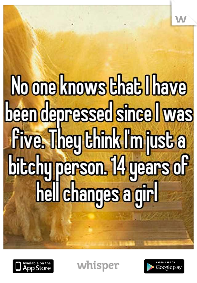 No one knows that I have been depressed since I was five. They think I'm just a bitchy person. 14 years of hell changes a girl 