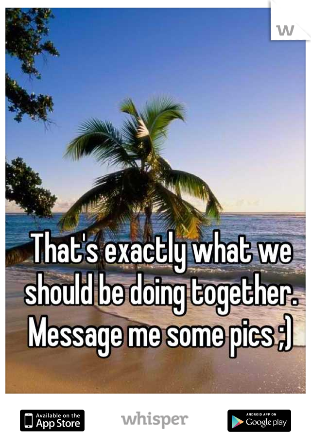 That's exactly what we should be doing together. Message me some pics ;)