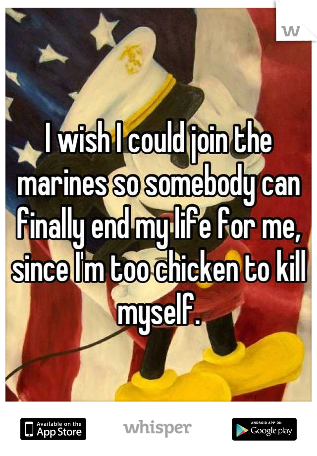 I wish I could join the marines so somebody can finally end my life for me, since I'm too chicken to kill myself.