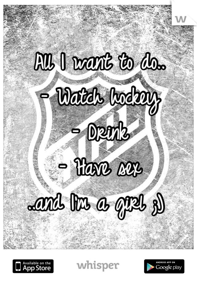All I want to do.. 
- Watch hockey 
- Drink 
- Have sex
..and I'm a girl ;) 