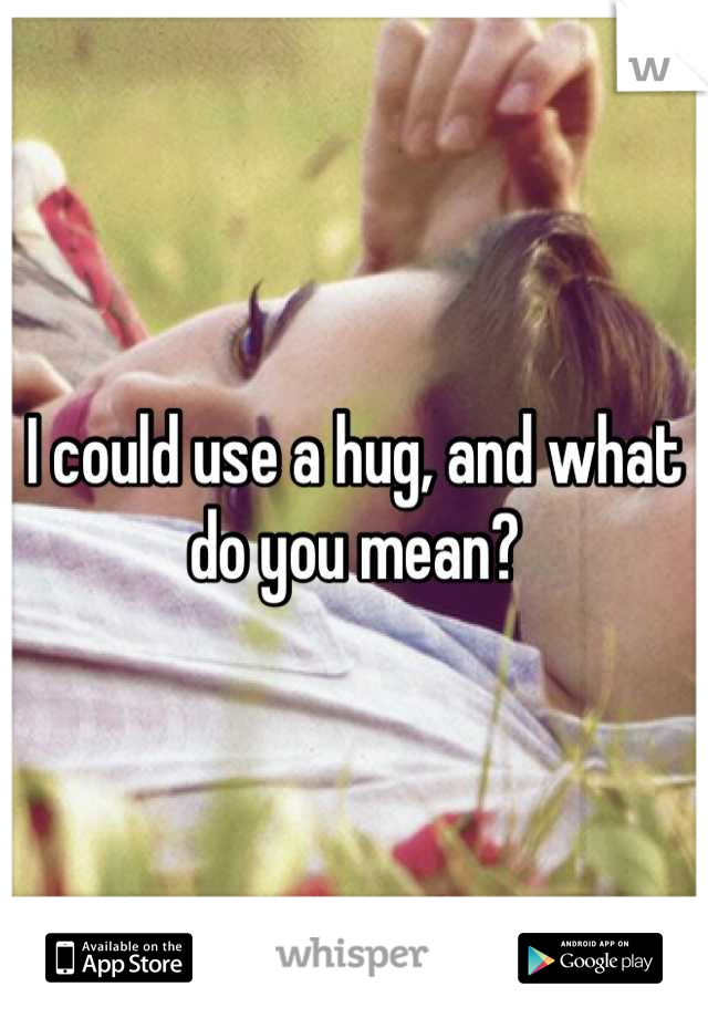 I could use a hug, and what do you mean?