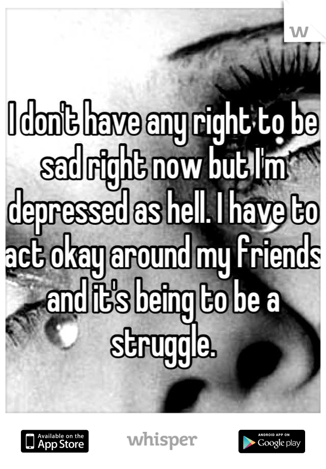 I don't have any right to be sad right now but I'm depressed as hell. I have to act okay around my friends and it's being to be a struggle.