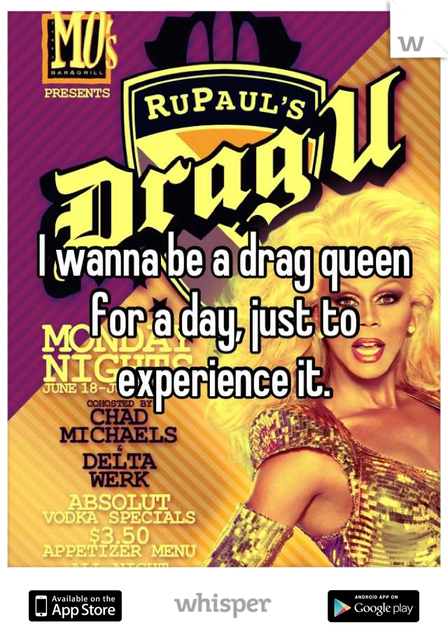 I wanna be a drag queen for a day, just to experience it.