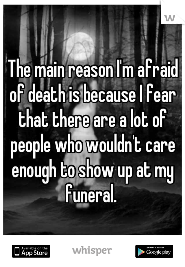 The main reason I'm afraid of death is because I fear that there are a lot of people who wouldn't care enough to show up at my funeral. 
