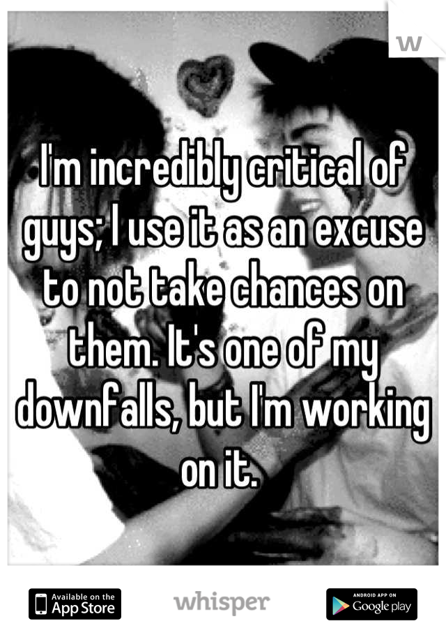 I'm incredibly critical of guys; I use it as an excuse to not take chances on them. It's one of my downfalls, but I'm working on it. 