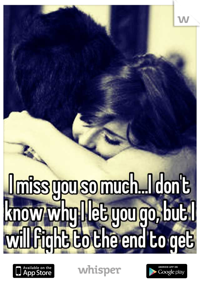 I miss you so much...I don't know why I let you go, but I will fight to the end to get you back. 