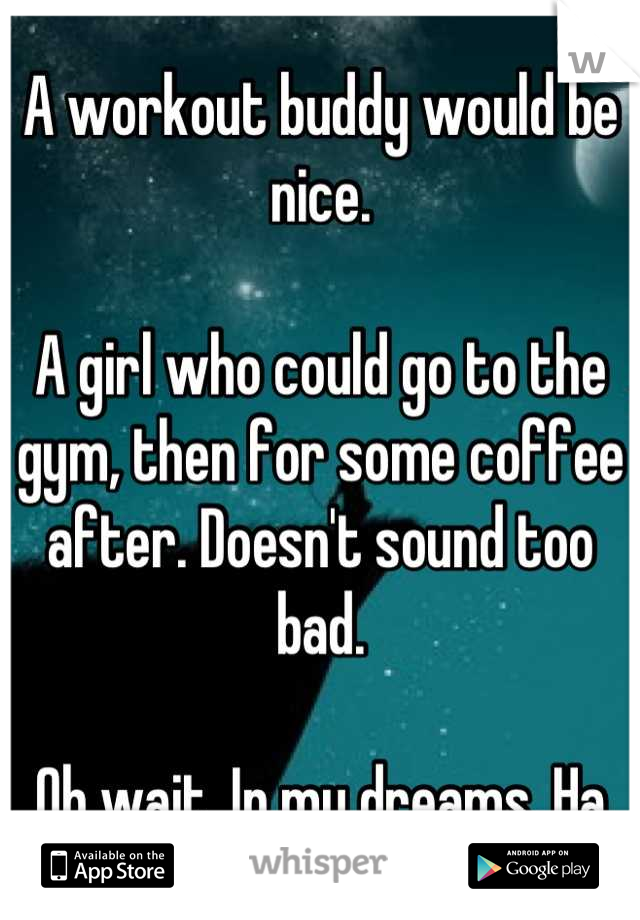 A workout buddy would be nice. 

A girl who could go to the gym, then for some coffee after. Doesn't sound too bad. 

Oh wait. In my dreams. Ha
