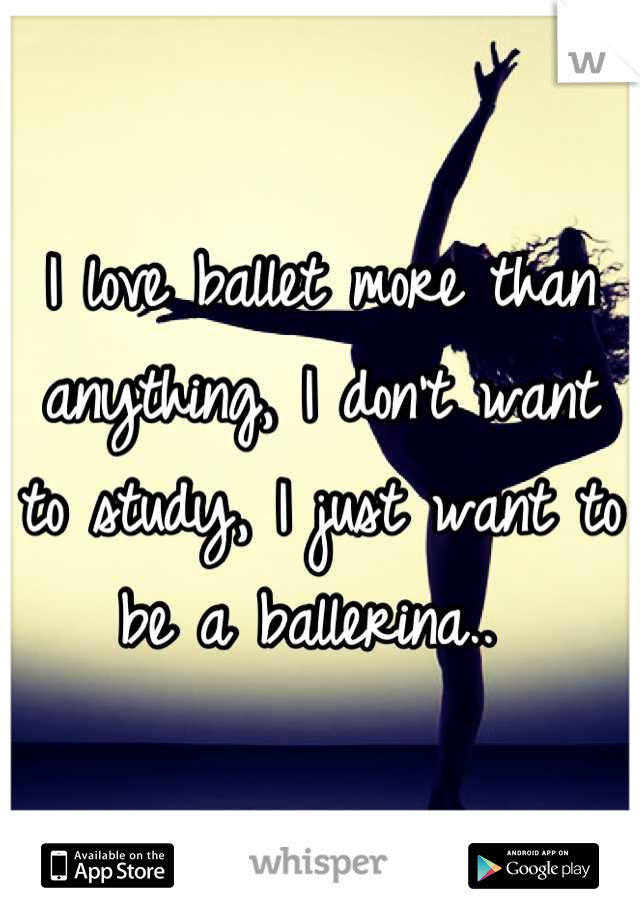 I love ballet more than anything, I don't want to study, I just want to be a ballerina.. 
