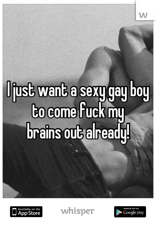 I just want a sexy gay boy to come fuck my 
brains out already!