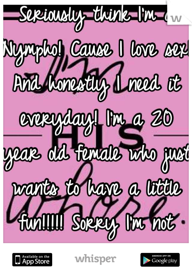 Seriously think I'm a Nympho! Cause I love sex! And honestly I need it everyday! I'm a 20 year old female who just wants to have a little fun!!!!! Sorry I'm not sorry! ;)