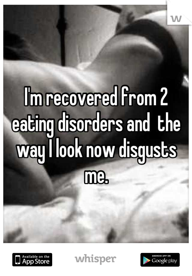 I'm recovered from 2 eating disorders and  the way I look now disgusts me.