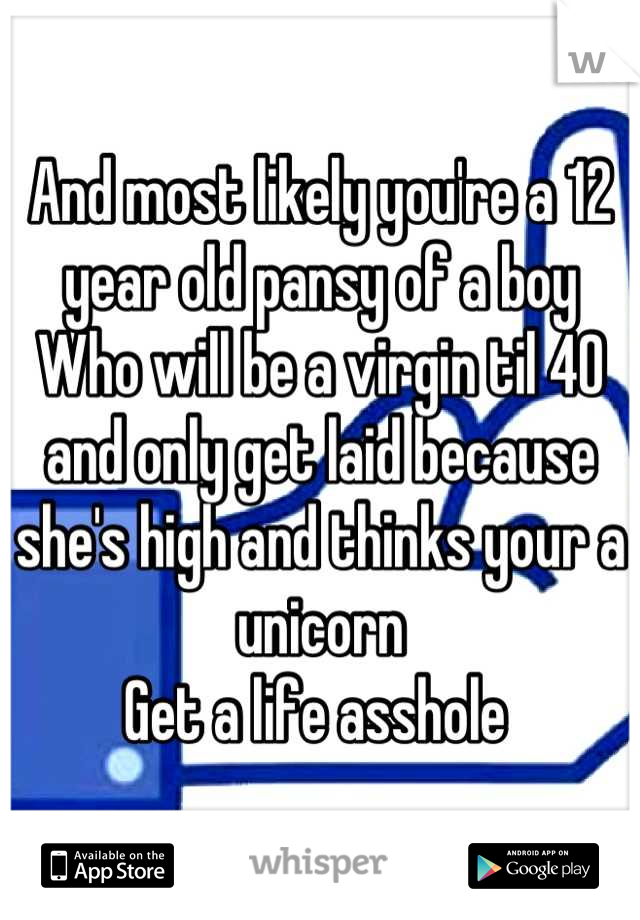 And most likely you're a 12 year old pansy of a boy
Who will be a virgin til 40 and only get laid because she's high and thinks your a unicorn 
Get a life asshole 