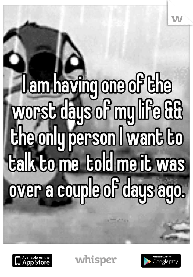I am having one of the worst days of my life && the only person I want to talk to me  told me it was over a couple of days ago.
